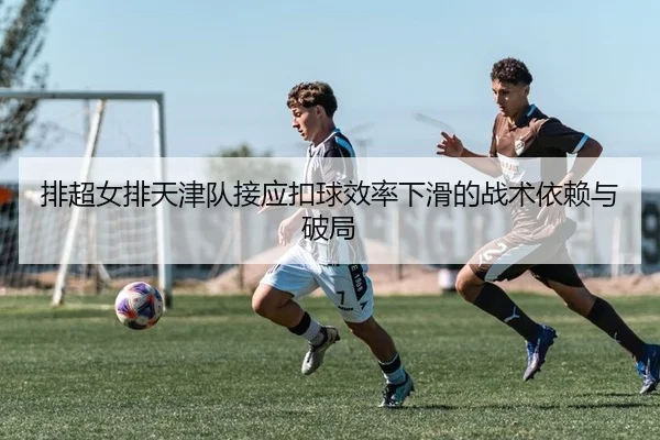 排超女排天津队接应扣球效率下滑的战术依赖与破局